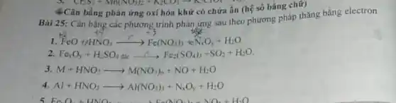 CH_(3)+Mn(NO_(3))_(2)+K_(2)CO_(3)arrow K_(2)ClO_(4)+K
4.Cân bằng phân ứng oxí hóa khử có chứa ẩn (hệ số bằng chữ)
Bài 25: Cân bằng các phương trình phản ứng sau theo phương pháp thǎng bằng electron
I FeOuparrow HNO_(3)xrightarrow (r)Fe(NO_(3))_(3)+that (N)_(x)O_(y)+H_(2)O
2. Fe_(x)O_(y)+H_(2)SO_(4)dacarrow Fe_(2)(SO_(4))_(3)+SO_(2)+H_(2)O
3. M+HNO_(3)arrow M(NO_(3))_(n)+NO+H_(2)O
4 Al+HNO_(3)arrow Al(NO_(3))_(3)+N_(x)O_(y)+H_(2)O
Fe(NO_(3))_(2)+NO_(2)+H_(2)O