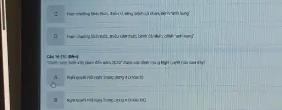 C
Ham chuộng hình thức , thiếu kĩ nǎng, bệnh cá nhân, bệnh "anh hùng".
D
Ham chuộng hình thức , thiếu kiến thức, bệnh cá nhân, bệnh "anh hùng".
Câu 16 (10 điểm):
"Chiến lược biển Việt Nam đến nǎm 2020'' được xác định trong Nghị quyết nào sau đây?
A
Nghị quyết Hội nghị Trung ương 4 (khóa x
B
Nghị quyết Hội nghị Trung ương 4 (khóa XII)