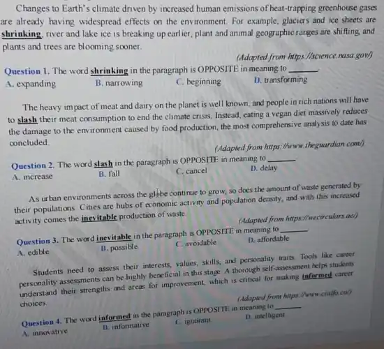 Changes to Earth's climate driven by increased human emissions of heat-trapping greenhouse gases
are already having widespread effects on the environment. For example, glaciers and ice sheets are
shrinking, river and lake ice is breaking up earlier, plant and animal geographic ranges are shifting, and
plants and trees are blooming sooner.
(Adapted from https.//science.nasa.gov/)
Question 1. The word shrinking in the paragraph is OPPOSITE in meaning to __
A. expanding
The heavy impact of meat and dairy on the planet is well known, and people in rich nations will have
to slash their meat consumption to end the climate crisis. Instead eating a vegan diet massively reduces
the damage to the environment caused by food production, the most comprehensive analysis to date has
concluded.
(Adapted from https://www.theguardian.com/)
Question 2. The word slash in the paragraph is OPPOSITE in meaning to
__
A. increase
B. fall
C. cancel
D. delay
As urban environments across the glybe continue to grow, so does the amount of waste generated by
their populations. Cities are hubs of economic activity and population density, and with this increased
activity comes the inevitable production of waste.
(Adapted from https://wecirculars.ae/)
Question 3. The word inevitable in the paragraph is OPPOSITE in meaning to
__
B. possible
C. avoidable
D. affordable
A. edible
Students need to assess their interests, values,skills, and personality traits Tools like career
personality assessments can be highly beneficial in this stage. A thorough self-assessment helps students
understand their strengths and areas for improvement,which is critical for making informed career
choices.
(Adapted from https://www cialfo.col)
Question 4. The word informed in the paragraph is OPPOSITE in meaning to
__
A. innovative
B. informative
C. ignorant
D. intelligent
B. narrowing
C. beginning
D. transforming