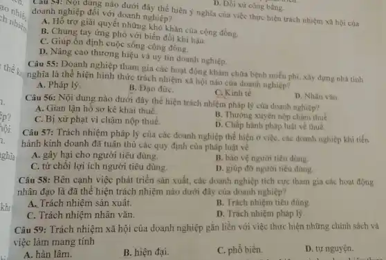 - -Ch.
ao nhiều.
ch nhiệm
thể kin
ghĩa
khi
D. Đối xử công bằng.
Cau 54: Nội dung nào dưới đây thể hiện ý nghĩa của việc thực hiện trách nhiệm xã hội của doanh nghiệp đối với doanh nghiệp?
A. Hỗ trợ giải quyết những khó khǎn của cộng đồng.
B. Chung tay ứng phó với biến đổi khi hậu.
C. Giúp ổn định cuộc sống cộng đồng.
D. Nâng cao thương hiệu và uy tín doanh nghiệp.
Câu 55: Doanh nghiệp tham gia các hoạt động khám chữa bệnh miền phí, xây dựng nhà tinh
nghĩa là thể hiện hình thức trách nhiệm xã hội nào của doanh nghiệp?
A. Pháp lý.
B. Đạo đứrC.
D. Nhân vǎn.
C. Kinh tế.
Câu 56: Nội dung nào dưới đây thể hiện trách nhiệm pháp lý của doanh nghiệp?
A. Gian lận hồ sơ kê khai thuế.
B. Thường xuyên nộp chậm thuế.
C. Bị xử phạt vì chậm nộp thuế.
D. Chấp hành pháp luật về thuế.
Câu 57: Trách nhiệm pháp lý của các doanh nghiệp thể hiện ở việc, các doanh nghiệp khi tiến
hành kinh doanh đã tuân thủ các quy định của pháp luật về
A. gây hại cho người tiêu dùng.
B. bảo vệ người tiêu dùng.
C. từ chối lợi ích người tiêu dùng.
D. giúp đỡ người tiêu dùng.
Câu 58: Bên cạnh việc phát triển sản xuất, các doanh nghiệp tích cực tham gia các hoạt động
nhân đạo là đã thể hiện trách nhiệm nào dưới đây của doanh nghiệp?
A. Trách nhiệm sản xuất.
B. Trách nhiệm tiêu dùng.
C. Trách nhiệm nhân vǎn.
D. Trách nhiệm pháp lý.
Câu 59: Trách nhiệm xã hội của doanh nghiệp gắn liền với việc thực hiện những chính sách và
việc làm mang tính
A. hàn lâm.
B. hiện đại.
C. phổ biến.
D. tự nguyện.