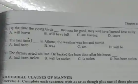 Chapter 2:
3. By the time the young birds
__ the nest for good,they will have learned how to fly.
A. will leave
B. will have left
C. are leaving
D. leave
4. The last time I __ in Athens, the weather was hot and humid.
A. had been
B. was
C. am
D. will be
5. The farmer acted too late. He locked the barn door after his horse
__
A. had been stolen
B. will be stolen
C. is stolen
D. has been stolen
ADVERBIAL CLAUSES OF MANNER
Exercise 4: Complete each sentence with as or as though plus one of these phrase