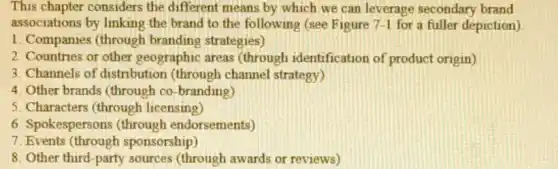 This chapter considers the different means by which we can leverage secondary brand
associations by linking the brand to the following (see Figure 7-1 for a fuller depiction)
1. Companies (through branding strategies)
2. Countries or other geographic areas (through)identification of product origin)
3. Channels of distribution (through channel strategy)
4. Other brands (through co -branding)
5. Characters (through licensing)
6. Spokespersons (through endorsements)
7. Events (through sponsorship)
8. Other third-party sources (through awards or reviews)