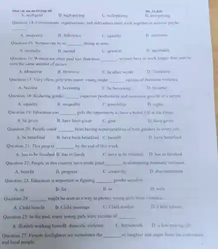 Chúc các em ôn thi thật tốt
Ms. Tu Anh
A. well-paid
B. high-paying
C. well-paying
D. low-paying
Question 14: Governments organisations, and individuals must work together to achieve gender
__
A. inequality
B. difference
C. equality
D. similarity
Question 15: Women can be as __ strong as men.
A. mentally
B. mental
C. spiritual
D. spiritually
Question 16: Women are often paid less than men. __ , women have to work longer than men to
carn the same amount of money.
A. Moreover
B. Howerve
C. In other words
D. Therefore
Question 17: Very often girls who marry young might __ victims of domestic violence.
A. become
B. becoming
C. be becoming
D. became
Question 18: Reducing gender __ improves productivity and economic growth of a nation.
A. equality
B. inequality
C. possibility
D. rights
Question 19: Education can __ girls the opportunity to have a better life in the future
A. be given
B. have been given
C. give
D. have given
Question 20: People could __ from having representatives of both genders in every job.
A. be benefited
B. have been benefited C. benefit
D. have benefited
Question 21: This project __ by the end of this week.
A. has to be finished B. has to finish
C. have to be finished
D. has to finished
Question 22: People in this country have made good __ in eliminating domestic violence.
A. benefit
B. progress
C. creativity
D. discrimination
Question 23: Education is important in fighting __ gender equality.
A. in
B. for
B. to
D. with
Question 24: __ might be seen as a way to protect young girls from violence.
A. Child benefit
B. Child marriage
C. Child mother
D. Child labour
Question 25: In the past, many young girls were victims of __ .
A. flexible working hoursB. domestic violence
C. housework
D. a low-paying job
Question 27: Female firefighters are sometimes the __ of laughter and anger from the coworkers
and local people.