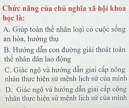 Chức nǎng của chủ nghĩa xã hội khoa
học là:
A. Giúp toàn thể nhân loại có cuộc sống
an hòa, hưởng thụ
B. Hướng dẫn con đường giải thoát toàn
thể nhân dân lao động
C. Giác ngộ và hướng dẫn giai cấp nông
nhân thực hiện sứ mệnh lịch sử của mình
D. Giác ngộ và hướng dẫn giai cấp công
nhân thực hiện sứ mệnh lịch sử của mình