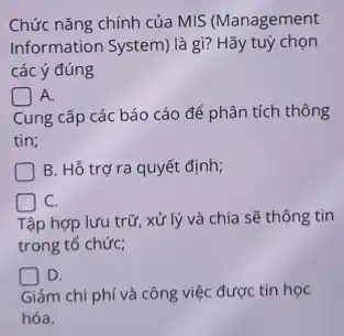 Chức nǎng chính của MIS (Management
Information System) là gì?Hãy tuỳ chọn
các ý đúng
A.
Cung cấp các báo cáo để phân tích thông
tin;
B. Hỗ trợ ra quyết định;
C.
Tập hợp lưu trữ , xử lý và chia sẽ thông tin
trong tổ chức;
D.
Giảm chi phí và công việc được tin học
hóa.