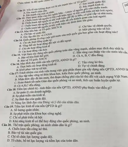 Chức nǎng: là đội quân chiten
Câu 11. Yếu tố nào không được coi là sức mạnh bảo vệ Tổ quốc?
C. Sức mạnh quân đội.
A. Sức mạnh nhân dân.
D. Sức mạnh kinh tế.
B. Sức mạnh của một cá nhân.
Câu 12. Theo quan điểm của chủ nghĩa Mác - Lênin về nguồn gốc của chiến tranh:
A.Chiến tranh bắt nguồn từ khi xuất hiện ngày từ khi xuất hiện xã hội loài người.
B. Chiến tranh bắt nguồn từ khi xuất hiện chế độ tư hữu,có giai cấp và nhà người.
C. Chiến tranh bắt nguồn từ sự phát triển tất yếu khách quan của loài người.
D. Chiến tranh bắt nguồn từ khi xuất hiện các hình thức tôn giáo.
Câu 13. Mục tiêu bảo vệ Tổ quốc XHCN là
C. Chỉ bảo vệ chính quyền.
A. Chi bảo vệ quân đội.
D. Một phong trào xã hôi
B. Độc lập dân tộc và CNXH.
Câu 14. Quốc phòng là công cuộc giữ nước của một quốc gia bao gồm các hoạt động nào?
A. Chi các hoạt động quân sự.
B. Tổng thể các hoạt động đối nội và đối ngoại.
C. Chỉ các hoạt động kinh tế
D. Các hoạt động vǎn hóa.
Câu 15. Việt Nam xây dựng nền quốc phòng toàn dân vững mạnh, nhằm mục đích duy nhất là:
A. Bảo vệ hòa bình thế giới.
C. Sǎn sàng can thiệp vào các nước khi cần.
B. Bảo vệ Tổ quốc XHCN
D. Cả A, B C đều đúng.
Câu 16. Mục đích duy nhất của nền QPTD, ANND là gì?
A. Thực hiện các hoạt động kinh tế.
C. Tấn công kẻ thù.
B. Khôi phục trật tự xã hội.
D. Tự vệ chính đáng.
Câu 17: Trách nhiệm của sinh viên trong việc góp phần tham gia xây dựng nền QPTD, ANND là
A. Học tập nắm vững tri thức khoa học,kiến thức quốc phòng,an ninh.
B. Nhận thức đầy đủ âm mưu, thủ đoạn chống phá của kẻ thù đối với cách mạng Việt Nam.
D. Cả A,B,C đều đúng.
C. Hoàn thành tốt môn Giáo dục quốc phòng và an ninh.tích cực huấn luyện quân sự.
Câu 18. Tiềm lực chính trị - tinh thần của nền QPTD.ANND phụ thuộc vào điều gì? A. Sự quản lý của doanh nghiệp.
B. Sự phát triển của kinh tế.
C. Sự lãnh đạo của quân đội.
D. Nǎng lực lãnh đạo của Đảng và ý chí của nhân dân.
Câu 19. Tiềm lực kinh tế của nền QPTD là gì?
A. Số lượng quân nhân.
B. Sự phát triển của khoa học công nghệ.
C. Chi số phát triển xã hội
D. Khả nǎng kinh tế có thể huy động cho quốc phòng,an ninh.
Câu 20. Thể trận quốc phòng, an ninh nhân dân là gi?
A. Chiến lược tấn công kẻ thù.
B. Bảo vệ tài sản quốc gia.
C. Chi tổ chức lực lượng quân đội.
chức, bố trí lực lượng và tiềm lực của toàn dân.