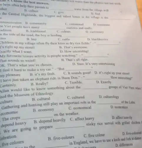 the chemistry test worse than the physics test last week.
else 9. Choose the best __
answers
e boys often help their parents to
__ water from the village well
ther
B. collect
C. give
D. find
the Central Highlands the biggest and tallest house in the village is the
__
e.
ommunication
B. community
C. communal
D. commune
he Viet people have many __ customs and crafts.
adition
B. traditional
C. culture
D. customary
n the side of the road, the boy is herding __
ites
B. hay
C. cattle
D. blackberries
Children in my village often fly their kites in dry rice fields B. . is __
t's right up my street!
B. That's awesome.
Exactly what I want.
D. How interesting!
My favourite leisure activity is people watching B. it __
That sounds so weird!
B. That's all right.
)K. That's what you 've chosen.
D. Sure. It's very entertaining
I find it hard to make a toy car." - "But
__
my pleasure
B. it's my fault.
C. It sounds great! D. it's right up your street!
I have just taken an elephant ride in Buon Don." "
__ How interesting!"
Certainly.
B. Really?
C. Terrible.
D. Exactly.
Allan would like to know something about the
__ groups of Viet Nam when
ited the Museum of Ethnology.
B. cultural
C. cultured
D. culturology
culture
Gathering and hunting still play an important role in the
__ of the Laha.
D. economize
B. economy
C. economical
economic
D. affect heavily
The crops
__
on the weather.
B. depend heavily
C. affect heavy
depend heavy
We are going to prepare
__
sticky rice served with grilled chicken
lebration.
D. five-coloured
B. five-colours
C. five colour
five colours
to the
in England, we have to use a knife and fork at dinner
a behaviours
D. differences