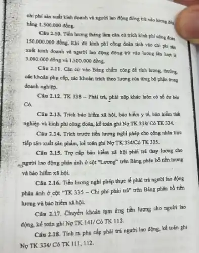 chi phí sản xuất kinh doanh và người lao động đóng trừ vào lương đều
bằng 1.500.000 đồng.
Câu 2.10. Tiền lương tháng làm cǎn cứ trích kinh phí công đolen
150.000.000
đồng. Khi đó kinh phí công đoàn tính vào chi phí sản
xuất kinh doanh và người lao động đóng trừ vào lương lần luot li
3.000.000 đồng và 1.500.000dgrave (hat (o))ng.
Câu 2.11. Cǎn cứ vào Bảng chấm công để tính lương thường
các khoản phụ cấp,các khoản trích theo lượng của từng bộ phận trong
doanh nghiệp.
Câu 2.12. TK 338 - Phải trả, phải nộp khác luôn có số dư bên
Có.
Câu 2.13. Trich bảo hiểm xã hội, bảo hiểm y tế, bảo hiểm thất
nghiệp và kinh phí công đoàn, kế toán ghi Nợ TK 338/C6 TK 334.
Câu 2.14. Trích trước tiền lượng nghi phép cho công nhân trực
tiếp sản xuất sản phẩm, kế toán ghi Nợ TK 334/C6 TK 335.
Cân 2.15. Trợ cắp bảo hiểm xã hội phải trả thay lương cho
người lao động phản ánh ở cột "Lương"trên Bảng phân bổ tiền lương
và bảo hiếm xã hội.
Câu 2.16. Tiền lương nghi phép thực tế phải trả người lao động
phản ánh ở cột "TK 335 - Chi phí phải trả" trên Bảng phân bổ tiền
lương và bảo hiểm xã hội.
Câu 2.17. Chuyển khoản tạm ứng tiền lương cho người lao
động, kế toán ghi Nợ TK 141/ Có TK 112.
Câu 2.18. Tính ra phụ cấp phải trả người lao động, kế toán ghi
Nợ TK 334/C6 TK 111,112.