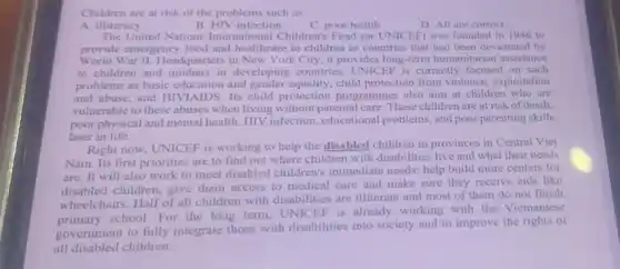 Children are at risk of the problems such as
A. illiteracy
B. HIV infection
C. poor health
D. All are correct
The United Nations International Children's Fund (or UNICEF) was founded in 1946 to
provide emergency food and healthcare to children in countries that had been devastated by
World War II. Headquarters in New York City, it provides long-term humanitarian assistance
to children and mothers in developing countries.UNICEF is currently focused on such
problems as basic education and gender equality, child protection from violence exploitation
and abuse, and HIVIAIDS Its child protection programmes also aim at children who are
vulnerable to these abuses when living without parental care. These children are at risk of death.
poor physical and mental health, HIV infection educational problems, and poor parenting skills
later in life.
Right now, UNICEF is working to help the disabled children in provinces in Central Viet
Nam. Its first priorities are to find out where children with disabilities live and what their needs
are. It will also work to meet disabled children's immediate needs:help build more centers for
disabled children, give them access to medical care and make sure they receive aids like
wheelchairs. Half of all children with disabilities are illiterate and most of them do not finish
school. For the long term, UNICEF is already working with the Vietnamese
government to fully integrate those with disabilities into society and to improve the rights of
all disabled children.