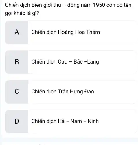 Chiến dịch Biên giới thu - đông nǎm 1950 còn có tên
gọi khác là gì?
A
Chiến dịch Hoàng Hoa Thám
B
Chiến dịch Cao -Bắc -Lạng
C
Chiến dịch Trần Hưng Đạo
D
Chiến dịch Hà -Nam - Ninh