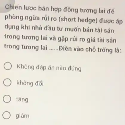 Chiến lược bán hợp đồng tương lai để
phòng ngừa rủi ro (short hedge) được áp
dụng khi nhà đầu tư muốn bán tài sản
trong tương lai và gặp rủi ro giá tài sản
trong tương lai __ .Điền vào chỗ trống là:
Không đáp án nào đúng
không đổi
tǎng
giảm