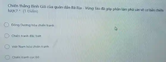 Chiến thẳng Bình Giã của quân dân Bà Ria - Vũng Tàu đã góp phần làm phá sản về cơ bản chiến
lược? (1 Điểm)
Đông Dương hóa chiến tranh
Chiến tranh đặc biệt
Việt Nam hóa chiến tranh
Chiến tranh cục bộ