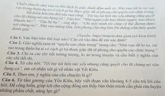 Chiến thuyền nhà vua ra đối địch bị giặc đánh đắm mất cả. Nhà vua rất lo sợ, sai
rao trong thiên hạ ai có cách gì lui được giặc dữ sẽ phong cho quyền cao chức trọng.
Yêt Kiêu bèn tìm đến tâu vua rằng."Tôi tuy tài hèn sức yếu nhưng cũng quyết
cho lũ chúng nó vào bụng cá". Vua hỏi: "Nhà ngươi cần bao nhiêu người, bao nhiêu
thuyền bè?". "Tâu bệ hạ" -ông đáp - "Chi một mình tôi cũng có thể đương được
với chúng nó ". Nhà vua mừng lắm, liền phong cho ông làm Đô thống cầm thủy quân
đánh giặc".
Câu 1. Vǎn bản trên thể loại nào?Cǎn cứ vào đâu đệ em xác định?
(Nguhat (o)n: https//trayen-dan-giam/yet-kien.html)
Câu 2. Giải nghĩa cụm từ *quyền cao chức trọng" trong câu:"Nhà vua rất lo sợ, sai
rao trong thiên hạ ai có cách gì lui được giặc dữ sẽ phong cho quyền cao chức trọng."
Câu 3. Chỉ ra các chi tiết tưởng tượng, kì ảo trong truyện và cho biết ý nghĩa của
các chi tiết đó.
Câu 4. Từ câu nói: "Tôi tuy tài hèn sức yếu nhưng cũng quyết cho lũ chúng nó vào
bụng cả", em có nhận xét gì về nhân vật Yết Kiêu.
Câu 5. Theo em , ý nghĩa của câu chuyện là gì?
Câu 6. Từ tấm gương của Yếu Kiêu.hãy viết đoạn vǎn khoảng 4-5 câu trả lời câu
hỏi: Để cống hiến.giúp ích cho cộng đồng em thấy bản thân mình cần phải rèn luyện
những phẩm chất,nǎng lực gì?