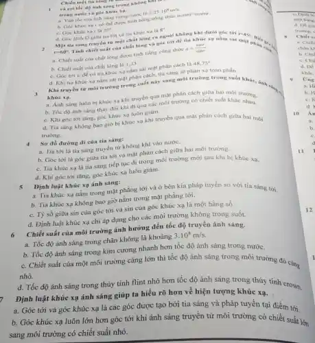 Chiếu một tia sung
và coi tốc độ ánh sáng trong không kĩ
trong nước và góc khúc xa.
a. Vận tốc cùa ánh sáng trong nước là 2,25cdot 10^8m/s
b. Góc khúc xạ r có thể được tính bằng công thức nisini nzsinr.
c. Góc khúc xạ r là 22^circ 
Một tia sáng truyền từ một chất lòng ra ngoài không khí dưới góc tới
d. Góc lệch D giữa tia tới và tia khúc xa là 8^circ 
r=60^circ 
Tính chiết suất của chất lòng và góc tới để tia khúc xạ nằm sát
i=45^circ 
a. Chiết suất của chất lòng được tính bằng công thức n=(sini)/(sinr)
b. Chiết suất của chất lỏng là 1,33.
c. Góc tới i_(c) để có tia khúc xa nằm sát mặt phân cách là 48,75^circ 
d. Khi tia khúc xạ nằm sát mặt phân cách, tia sáng sẽ phản xạ toàn phần.
Khi truyền từ môi trường trong suốt này sang môi trường trong suốt khác, ánh sáng. khúc xa.
a. Ánh sáng luôn bị khúc xạ khi truyền qua mặt phân cách giữa hai môi trường.
b. Tốc độ ánh sáng thay đổi khi đi qua các môi trường có chiết suất khác tròng.
c. Khi góc tới tǎng, góc khúc xạ luôn giảm.
d. Tia sáng không bao giờ bị khúc xạ khi truyền qua mặt phân cách giữa hai môi
trường.
4 Sơ đồ đường đi của tia sáng:
a. Tia tới là tia sáng truyền từ không khí vào nước.
b. Góc tới là góc giữa tia tới và mặt phân cách giữa hai môi trường.
c. Tia khúc xạ là tia sáng tiếp tục đi trong môi trường mới sau khi bị khúc xạ.
d. Khi góc tới tǎng, góc khúc xạ luôn giảm.
5
Định luật khúc xạ ánh sáng:
a. Tia khúc xạ nằm trong mặt phẳng tới và ở bên kia pháp tuyến so với tia sáng tới.
b. Tia khúc xạ không bao giờ nằm trong mặt phẳng tới.
c. Tỷ số giữa sin của góc tới và sin của góc khúc xạ là một hằng số.
d. Định luật khúc xạ chi áp dụng cho các môi trường không trong suốt.
Chiết suất của môi trường ảnh hưởng đến tốc độ truyền ánh sáng.
a. Tốc độ ánh sáng trong chân không là khoảng 3.10^8m/s
b. Tốc độ ánh sáng trong kim cương nhanh hơn tốc độ ánh sáng trong nước.
c. Chiết suất của một môi trường càng lớn thì tốc độ ánh sáng trong môi trường đó càng nhỏ.
d. Tốc độ ánh sáng trong thủy tinh flint nhỏ hơn tốc độ ánh sáng trong thủy tinh crown.
Định luật khúc xạ ánh sáng giúp ta hiểu rõ hơn về hiện tượng khúc xạ.
a. Góc tới và góc khúc xạ là các góc được tạo bởi tia sáng và pháp tuyến tại điểm tới.
b. Góc khúc xạ luôn lớn hơn góc tới khi ánh sáng truyền từ môi trường có chiết suất lớn
sang môi trường có chiết suất nhỏ.
10
11
12
khác,
Ứng
a. Hi
b. H
c. K
d.
Ấn
a.