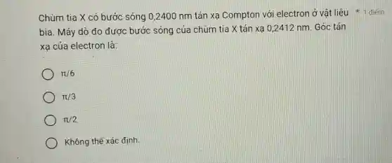 Chùm tia X có bước sóng 0,2400 nm tán xa Compton với electron ở vật liệu +1 điểm
bia. Máy dò đo được bước sóng của chùm tia X tán xạ 0,2412 nm. Góc tán
xa của electron là:
pi /6
pi /3
pi /2
Không thể xác định.