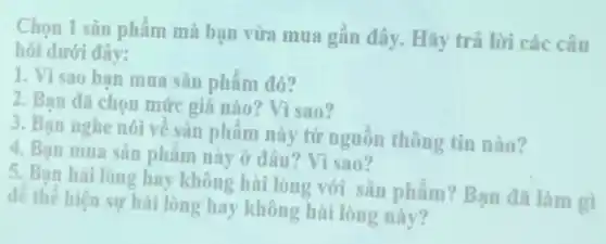 Chọn 1 sản phẩm mà bạn vừa mua gần đây. Hãy trả lời các câu
hỏi dưới đây:
1. Vì sao ban mua sản phẩm đó?
2. Bạn đã chọn mức giá nào? Vì sao?
3. Ban nghe nói về sản phẩm này từ nguồn thông tin nào?
4. Bạn mua sǎn phẩm này ở đâu? Vì sao?
5. Bạn hài lòng hay không hài lòng với sản phẩm? Bạn đã làm gì
để thể hiện sự hài lòng hay không hài lòng này?