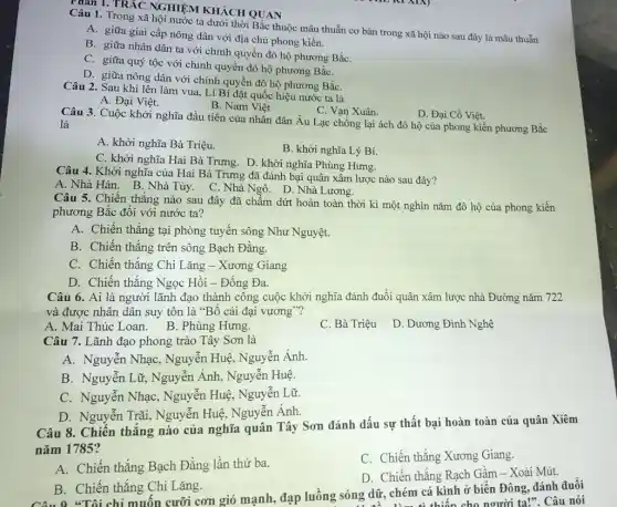 Chân 1. TRẮC NGHIỆM KHÁCH QUAN
Câu 1. Trong xã hội nước ta dưới thời Bắc thuộc mâu thuẫn cơ bản trong xã hội nào sau đây là mâu thuẫn
A. giữa giai cấp nông dân với địa chủ phong kiến.
B. giữa nhân dân ta với chính quyền đô hộ phương BắC.
C. giữa quý tộc với chính quyền đô hộ phương BắC.
D. giữa nông dân với chính quyền đô hộ phương BắC.
Câu 2. Sau khi lên làm vua, Lí Bí đặt quốc hiệu nước ta là
A. Đại Việt.
B. Nam Viêt
C. Vạn Xuân.
D. Đại Cồ Việt.
Câu 3. Cuộc khởi nghĩa đầu tiên của nhân dân Âu Lạc chống lại ách đô hộ của phong kiến phương Bắc là
A. khởi nghĩa Bà Triệu.
B. khởi nghĩa Lý Bí.
C. khởi nghĩa Hai Bà Trưng. D. khởi nghĩa Phùng Hưng.
Câu 4. Khởi nghĩa của Hai Bà Trưng đã đánh bại quân xâm lược nào sau đây?
A. Nhà Hán. B . Nhà Tùy. C. Nhà Ngô. D. Nhà Lương.
Câu 5. Chiến thắng nào sau đây đã chấm dứt hoàn toàn thời kì một nghìn nǎm đô hộ của phong kiến
phương Bắc đối với nước ta?
A. Chiến thắng tại phòng tuyến sông Như Nguyệt.
B. Chiến thắng trên sông Bạch Đằng.
C. Chiến thắng Chi Lǎng - Xương Giang
D. Chiến thắng Ngọc Hồi - Đống Đa.
Câu 6. Ai là người lãnh đạo thành công cuộc khởi nghĩa đánh đuổi quân xâm lược nhà Đường nǎm 722
và được nhân dân suy tôn là "Bố cái đại vương"?
A. Mai Thúc Loan B. Phùng Hưng.
C. Bà Triệu
D. Dương Đình Nghệ
Câu 7. Lãnh đạo phong trào Tây Sơn là
A. Nguyễn Nhạc,Nguyễn Huệ, Nguyễn Ánh.
B. Nguyễn Lữ, Nguyễn Ánh, Nguyễn Huệ.
C. Nguyễn NhạC., Nguyễn Huệ, Nguyễn Lữ
D. Nguyễn Trãi,,Nguyễn Huệ, Nguyễn Ánh.
Câu 8. Chiến thắng nào của nghĩa quân Tây Sơn đánh dấu sự thất bại hoàn toàn của quân Xiêm
nǎm 1785?
C. Chiến thắng Xương Giang.
A. Chiến thẳng Bạch Đẳng lần thứ ba.
D. Chiến thắng Rạch Gầm - Xoài Mút.
B. Chiến thắng Chi Lǎng.
B."Tôi chỉ muốn cưỡi cơn gió mạnh, đạp luồng sóng dữ, chém cá kinh ở biển Đông, đánh đuổi
cho người ta!". Câu nói