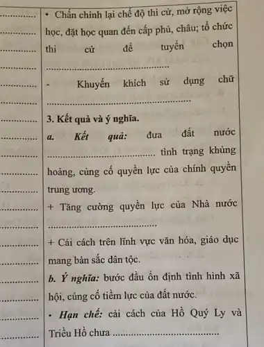 Chấn chỉnh lại chế độ thi cử, mở rộng việc
học, đặt học quan đến cấp phủ, châu,tổ chức
thi	cử	để tuyển	chon
__
Khuyến khích sử dụng chữ
__
3. Kết quả và ý nghĩa.
a Kết quả: đưa đất nước
__ tình trạng khủng
hoảng, cùng cố quyền lực của chính quyền
trung ương.
+ Tǎng cường quyền lực của Nhà nước
__
+ Cải cách trên lĩnh vực vǎn hóa, giáo dục
mang bản sắc dân tộc.
b. Ý nghĩa: bước đầu ổn định tình hình xã
hội, củng cố tiềm lực của đất nước.
. Hạn chế: cải cách của Hồ Quý Ly và
Triều Hồ chưa __ .......................