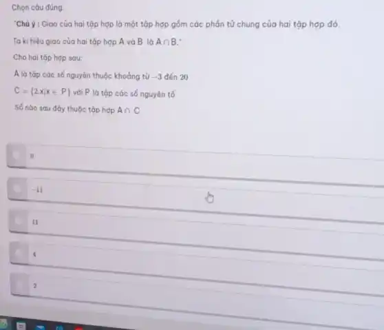 Chọn câu đúng.
"Chú ý : Giao của hai tập hợp là một tập hợp gồm các phần tử chung của hai tập hợp đó.
Ta kí hiệu giao của hai tập hợp A và B là Acap B
Cho hai tập hợp sau:
A là tập các số nguyên thuộc khoảng từ -3 đến 20
C= 2.xvert xin P  với P là tập các số nguyên tố
Số nào sau đây thuộc tập hợp Acap C
0
-11
11
4
2