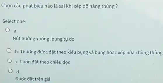 Chọn câu phát biểu nào là sai khi xếp dỡ hàng thùng ?
Select one:
a.
Nút hướng xuống bụng tự do
b. Thường được đặt theo kiểu bụng và bụng hoặc xếp nửa chồng thùng
c. Luôn đặt theo chiều doc
d.
Được đặt trên giá