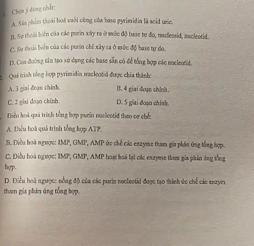 . Chọn ý đúng nhất:
A. Sản phẩm thoái hoá cuối cùng của basc pyrimidin là acid uriC.
B. Sự thoái biến của các purin xảy ra ở mức độ base tự do, mucleosid, nucleotid.
C. Sự thoái biến của các purin chỉ xảy ra ở mức độ base tự do.
D. Con đường tân tạo sử dụng các base sẵn có để tổng ; hợp các nucleotid.
Quá trình tổng hợp pyrimidin nucleotid được chia thành:
A. 3 giai đoạn chính.
B. 4 giai doạn chính.
C. 2 giai đoạn chính.
D. 5 giai đoạn chính.
Điều hoà quá trình tổng hợp purin nucleotid theo cơ chế:
A. Điều hoà quá trình tổng hợp ATP.
B. Điều hoà ngược:IMP, GMP, AMP ức chế các enzyme tham gia phản ứng tổng hợp.
C. Điều hoà ngược:IMP, GMP, AMP hoạt hoá lại các enzyme tham gia phản ứng tổng
hợp.
D. Điều hoà ngược:nồng độ của các purin nucleotid được tạo thành ức chế các enzym
tham gia phản ứng tổng hợp.