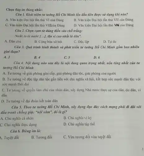 Chọn đáp án đúng nhất:
Câu 1. Khải niệni tư tưởng Hồ Chí Minh lần đầu tiên được sử dụng khi nào?
A. Vǎn kiện Đại hội lần thứ VI của Đảng
B. Vǎn kiện Đại hội lần thứ VII của Đảng
C. Vǎn kiện Đại hội lần thứ VIIcủa Đảng
D. Vǎn kiện Đại hội lần thứ VX của Đảng
Câu 2. Chọn cụm từ đúng điền vào chỗ trống:
Nước ta là nước [...], địa vị cao nhất là dân".
A. Dân chủ
B. Cộng hòa xã hội
C. Độc lập
D. Tư do
Câu 3. Quá trình hình thành và phát triển tư tưởng Hồ Chí Minh gồm bao nhiêu
giai đoạn?
A. 3
B. 4	C. 5	D. 6
Câu 4. Nội dung nào sau đây là nội dung quan trọng nhất, nền tảng nhất của tư
tưởng Hồ Chí Minh
A. Tư tưởng về giải phóng giai cấp,giải phóng dân tộc , giải phóng con người
B. Tư tưởng về độc lập dân tộc gắn liền với chủ nghĩa xã hội, kết hợp sức mạnh dân tộc với
sức mạnh thời đại
C. Tư tưởng về quyền làm chủ của nhân dân, xây dựng Nhà nước thực sự của dân, do dân . vì
dân
D. Tư tưởng về đại đoàn kết toàn dân
Câu 5. Theo tu tưởng Hồ Chí Minh,xây dựng đạo đức cách mạng phải đi đôi với
đấu tranh chống giặc "nội xâm", đó là gì?
A. Chủ nghĩa cá nhân
B. Chủ nghĩa vị kỷ
C. Chủ nghĩa thực dụng
D. Chủ nghĩa tập thể
Câu 6. Đứng im là:
1. Tuyệt đối
B. Tương đối
C. Vừa tương đối vừa tuyệt đối