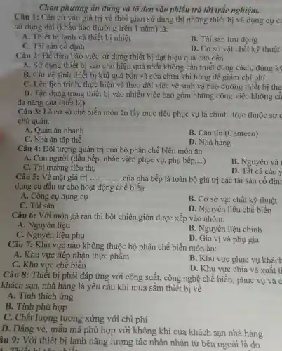 Chọn phương án đúng và tô đen vào phiếu trả lời trắc nghiệm.
Câu 1: Cǎn cứ vào giá trị và thời gian sử dụng thì những thiết bị và dụng cụ c
sử dụng dài (khấu hao thường trên 1 nǎm) là:
A. Thiết bị lạnh và thiết bị nhiệt
B. Tài sản lưu động
C. Tài sản cố định
D. Cơ sở vật chất kỹ thuật
Câu 2: Để đảm bảo việc sử dụng thiết bị đạt hiệu quả cao cần
A. Sử dụng thiết bị sao cho hiệu quả nhất không cần thiết đúng cách, đúng kỹ
B. Chỉ vệ sinh thiết bị khi quá bẩn và sữa chữa khi hỏng để giảm chi phí
C. Lên lịch trình , thực hiện và theo dõi việc vệ sinh và bảo dưỡng thiết bị the
D. Tận dụng trang thiết bị vào nhiều việc bao gồm những công việc không cầ
đa nǎng của thiết bị)
Câu 3: Là cơ sở chế biến món ǎn lấy mục tiêu phục vụ là chính trực thuộc sự c
chủ quản.
A. Quán ǎn nhanh
C. Nhà ǎn tập thể
B. Cǎn tin (Canteen)
D. Nhà hàng
Câu 4: Đối tượng quản trị của bộ phận chế biến món ǎn
A. Con người (đầu bếp, nhân viên phục vụ, phụ bếp,...) __
B. Nguyên và 1
C. Thị trường tiêu thụ
D. Tất cả các y
Câu 5: Về mặt giá trị __ .của nhà bếp là toàn bộ giá trị các tài sản cố định
dụng cụ đầu tư cho hoạt động chế biến.
A. Công cụ dụng cụ
C. Tài sản
B. Cơ sở vật chất kỹ thuật
D. Nguyên liệu chế biến
Câu 6: Với món gà rán thì bột chiên giòn được xếp vào nhóm:
A. Nguyên liệu
B. Nguyên liệu chính
C. Nguyên liệu phụ
D. Gia vị và phụ gia
Câu 7: Khu vực nào không thuộc bộ phận chế biến món ǎn:
A. Khu vực tiếp nhận thực phẩm
B. Khu vực phục vụ khách
C. Khu vực chể biến
D. Khu vực chia và xuất tl
Câu 8: Thiết bị phải đáp ứng với công suất,công nghệ chế biến, phục vụ và c
khách sạn, nhà hàng là yêu cầu khi mua sắm thiết bị về
A. Tính thích ứng
B. Tính phù hợp
C. Chất lượng tương xứng với chi phí
D. Dáng vẻ,mẫu mã phù hợp với không khí của khách sạn nhà hàng
âu 9: Với thiết bị lạnh nǎng lượng tác nhân nhận từ bên ngoài là do
Thiết