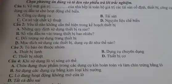 Chọn phương án đúng và tô đen vào phiếu trả lời trắc nghiệm.
Câu 1: Về mặt giá trị __ .của nhà bếp là toàn bộ giá trị các tài sản cố định, thiết bị, công cụ
dụng cụ đầu tư cho hoạt động chế biến.
A. Công cụ dụng cụ
B. Tài sản
C. Cơ sở vật chất kỹ thuật
D. Nguyên liệu chế biến
Câu 2: Yếu tố nào không cần thể hiện trong kế hoạch thiết bị
A. Những quy định sử dụng thiết bị ra sao?
B. Số vốn đầu tư vào trang thiết bị bao nhiêu?
C. Đối tượng sử dụng trang thiết bị
D. Mục đích sử dụng các thiết bị,dụng cụ đó như thế nào?
Câu 3: Tủ bảo ôn thuộc nhóm
A. Thiết bị lạnh
B. Dụng cụ chuyên dụng
C. Thiết bị nhiệt
D. Thiết bị cơ
Câu 4: Khi sử dụng lò vi sóng có thể
A. Chứa đựng thực phẩm trong các dụng cụ kín hoàn toàn và làm chín trứng bằng lò
B. Sử dụng các dụng cụ bằng kim loại khi nướng
C. Lò đang hoạt động không mở cửa lò
D. Tất cả đều sai