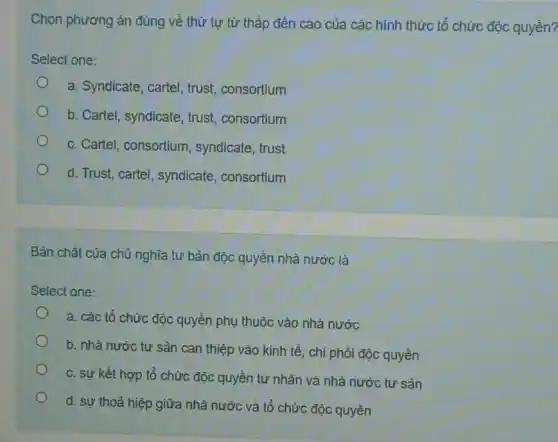 Chọn phương án đúng về thứ tự từ thấp đến cao của các hình thức tổ chức độc quyền?
Select one:
a. Syndicate, cartel , trust, consortium
b. Cartel, syndicate , trust, consortium
c. Cartel, consortium syndicate, trust
d. Trust, cartel , syndicate, consortium
Bản chất của chủ nghĩa tư bản độc quyền nhà nước là
Select one:
a. các tổ chức độc quyền phụ thuộc vào nhà nước
b. nhà nước tư sản can thiệp vào kinh tế, chi phối độc quyền
c. sự kết hợp tổ chức độc quyền tư nhân và nhà nước tư sản
d. sự thoả hiệp giữa nhà nước và tổ chức độc quyền