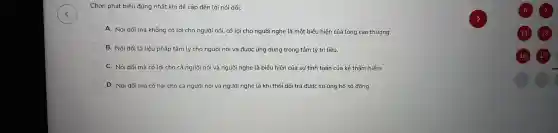 Chọn phát biểu đ úng nh ất khi đề cập đến lời nói dối:
A. Nói dố i mà không có lợi cho người nói, có lợi cho người nghe là một biểu hiện của lòng cac thượng.
B. Nói dố i là liệu pháp tâm lý cho ng ười nói và được cứng dung tro ng tâm lý trị liệu.
C. Nói dối mà có lợi cho :ả người nói và người ngh e là biể u hiện của sự tín h toán của kẻ th âm hiểm.
D.Nói dối mà có hại cho cả người nói và người ngh e là khi the )i dối trá được sự ủng hộ số đông.