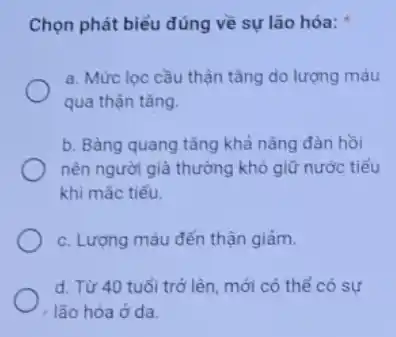 Chọn phát biểu đúng về sự lão hóa:
a. Mức lọc cầu thận tǎng do lượng máu
qua thận tǎng.
b. Bàng quang tǎng khả nǎng đàn hồi
nên người già thường khó giữ nước tiểu
khi mắc tiểu.
c. Lượng máu đến thận giảm.
d. Từ 40 tuổi trở lên, mới có thể có sự
lão hóa ở da.