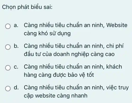 Chọn phát biểu sai:
a. Càng nhiều tiêu chuẩn an ninh, Website
càng khó sử dung
b. ( Càng nhiều tiêu chuẩn an ninh, chi phí
đầu tư của doanh nghiệp càng cao
c. Càng nhiều tiêu chuẩn an ninh . khách
hàng càng đước bảo vệ tốt
d. Càng nhiều tiêu chuẩn an ninh, việc truy
cập website càng nhanh