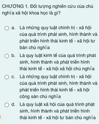 CHƯƠNG 1 . Đối tượng nghiên cứu của chủ
nghĩa xã hội khoa học là gì?
a. Là những quy luật chính trị - xã hội
của quá trình phát sinh, hình thành và
phát triển hình thái kinh tế - xã hội tư
bản chủ nghĩa
b. Là quy luật kinh tế của quá . trình phát
sinh, hình thành và phát triển hình
thái kinh tế - xã hội xã hội chủ nghĩa
c. Là những quy luật chính trị - xã hội
của quá trình phát sinh, hình thành và
phát triển hình thái kinh tế - xã hội
công sản chủ nghĩa
d. Là quy luật xã hội của quá trình phát
sinh, hình thành và phát triển hình