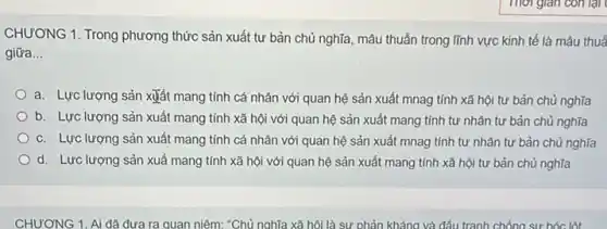 CHƯƠNG 1. Trong phương thức sản xuất tư bản chủ nghĩa, mâu thuẫn trong lĩnh vực kinh tế là mâu thuả
giữa __
a. Lực lượng sản xuất mang tính cá nhân với quan hệ sản xuất mnag tính xã hội tư bản chủ nghĩa
b. Lực lượng sản xuất mang tính xã hội với quan hệ sản xuất mang tính tư nhân tư bản chủ nghĩa
c. Lực lượng sản xuất mang tính cá nhân với quan hệ sản xuất mnag tính tự nhân tư bản chủ nghĩa
d. Lực lượng sản xuấ mang tính xã hội với quan hệ sản xuất mang tính xã hội tư bản chủ nghĩa
CHƯƠNG 1. Ai đã đưa ra quan niêm: "Chủ nghĩa xã hội là sự phản kháng và đấu tranh chống sự bóc lột