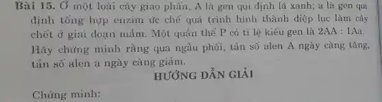 Chứng minh:
Bài 15. Ở một loài cây giao phấn, A là gen qui định lá xanh;a là gen qui
định tổng hợp enzim ức chế quá trình hình thành diệp lục làm cây
chết ở giai đoan mầm . Một quần thể P có tỉ lệ kiểu gen là 2AA:1Aa
Hãy chứng minh rằng qua ngẫu phối, tần số alen A ngày càng tǎng,
tần số alen a ngày càng giảm.
HƯỚNG DẪN GIẢI