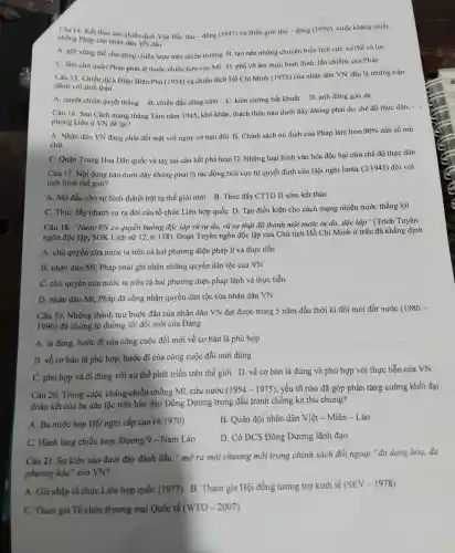 chống phét của nhân chiến dịch V của nhân dân dịch Việt Bắc thu - đông (1947 và Biên giới thu - đôn = (1950), cuộc kháng chiến
A. giữ vững thế chử độn g chiến lược trên chiến trường B tạo nên những chu yến biến tích cực về th và lực
C. làm cho quân Phát phải lệ thuộc nhiều hơn vào Mĩ D.phá vỡ âm mưu bình định, lấn chiếm của Pháp
đánh với tinh thần
đánh với tinh dịch Điện Biên Phủ (1954)và chiến dịch Hồ Chí Minh (197 ) của nhâr dân VN đều là những trận
A. quyết chiến quyết thắng B. chiến đất I dũng cảm C. kiên cườn g bất khuất D. anh dũng gan dạ
Câu 16. Sau Cách mang tháng Tám nǎm 1945,khó khǎn , thách thứ c nào dưới đây không phải do chế độ thực dân, -
phong kiến ở VN để lại?
A. Nhân dân VN đang phải đối mặt với ngu y cơ nạn đói B. Chính sách nô dịch của Pháp làm hơn
90%  dân số mù
chữ
C. Quân Trung Ho Dân quốc và tay sai câu kết phá hoạ i D. Những loại hìn h vǎn hóa độc hại của chế độ thực dân
Câu 17.Nội dung nào dưới đây không phải là tác đông tích cực từ quyết định của Hội nghị Ianta (2/1945) đối với
tình hình thế giới?
A. Mở đầu cho sự hìn h thành trật tự thế giới mới B.Thúc đẩy CTTG II sớm kết thúc
C. Thúc đầy nhanl h sự ra đời của tổ chức Liên hợp quốc D Tao điều kiên cho cách mạn z nhiều nước thắng lợi
Câu 18 . "Nước VN có quyền hưởng độc : lập và tư do, và sự thật đã thành một nước tư do độc lập " (Trích Tuyên
ngôn độc lập, SGK Lịch sử 12, tr.118). Đoạn Tuy n ngôn độc lập của Chi u tịch Hồ Ch ( Minh ở trên đã khẳng định
A. chủ quyền của nước ta trên cả hai phương diện pháp lí và thực tiễn
B. nhân dân Mĩ . Pháp phải i ghi nhận những quyền dân tộc của VN
C. chủ quyền của nước ta trên cả hai phương diện pháp lệnh và thực tiễn
D. nhân dân Mĩ,. Pháp đã công nhận quyền dân tộc của nhân dân VN
Câu 19.Những thành tựu bước đầu 1 của nhân dân VN đạt được trong 5 nǎm đầu thời kì đổi mới đất nước
(1986-
1990)đã chứng tỏ đường ; lối đổi mới của Đảng
A. là đúng , bước đi của công cuộc đổi mới về cơ bản là phù hợp
B. về cơ bản là phù hợp,bước đi của công cuộc đổi mới đùng
C. phù hợp và đi đúng với xu thế phát triển trên thế giới D. về cơ bản là đúng và phù hợp với thực tiễn của VN
Câu 20.Trong cuộc kháng chiến chống Mĩ,cứu nước (1954-1975) , yếu tố nào đã góp phần tǎng cường khối đại
đoàn kết của ba dân tộc trên bán đảo Đông Dương trong đấu trar h chống kẻ thù chung?
A. Ba nước họp Hội nghị cấp cao (41970)
B. Quân đôi nhân dân Việ t-Miên -Lào
C. Hành lang chiến lược Đường 9 - Nam Lào
D. Có ĐC ) Đông Dương lãnh đạo
Câu 21 . Sự kiện nào dưới đây đánh dấu " mở ra một chương mới trong chính sách đối ngoại "đa dạng hóa,đa
phương hóa" của VN?
A. Gia nhập tổ chức Liên hợp quốc (1977) B Tham gia Hội đồng tương trợ kinh tế (SEV-1978)
C. Tham gia Tổ chức thương mại Quốc tế (WTO-2007)