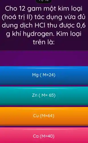 Cho 12 gam một kim loại
(hoá trị II)tác dụng vừa đủ
dung dịch HCI thu đước 0.6
g khí hydrogen . Kim logi
trên là:
Mg(M=24)
Zn(M=65)
Cu(M=64)
Ca(M=40)