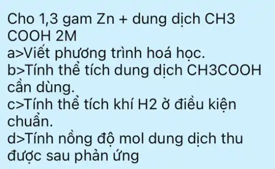 Cho 1,3 gam Zn+ dung dịch CH3
COOH 2M
a>Viết phương trình hoá học.
b>Tính thể tích dung dịch CH3COOH
cần dùng.
c>Tính thể tích khí H2 ở điều kiện
chuẩn.
d>Tính nồng độ mol dung dịch thu
đước sau phản ứng