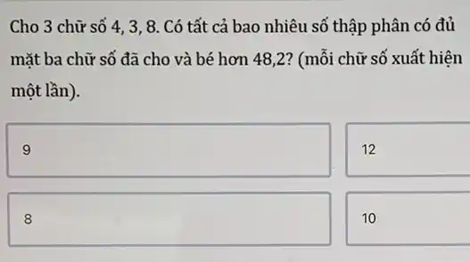 Cho 3 chữ số 4, 3, 8. Có tất cả bao nhiêu số thập phân có đủ
mặt ba chữ số đã cho và bé hơn 48,2? (mỗi chữ số xuất hiện
một lần).
square 
12
square 
10