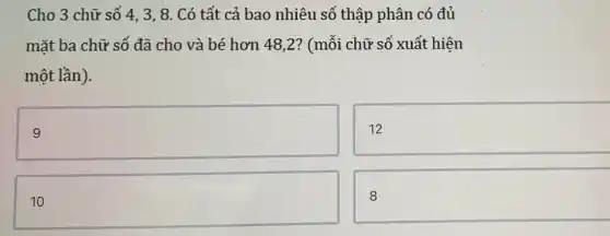 Cho 3 chữ số 4,3,8. Có tất cả bao nhiêu số thập phân có đủ
mặt ba chữ số đã cho và bé hơn 48,2? (mỗi chữ số xuất hiện
một lần).
square 
12
square 
8