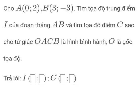 Cho A(0;2),B(3;-3) . Tìm tọa độ trung điểm
I của đoạn thẳng AB và tìm toa độ điểm C sao
cho tứ giác O ACB là hình bình hành, O là gốc
tọa độ.
Trả lời: I(square ;square );C(square ;square )