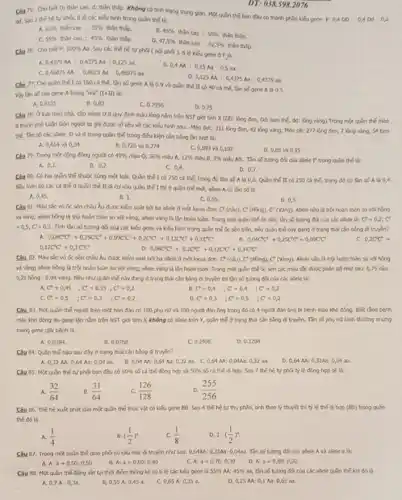 Cho biet D: thin cao, d: thân thấp.Không có tính trạng trung gian. Một quân thế ban đầu có thành phần biếu gene
DT: 038.598.2076
Câu 75:
P:0,4DD:0,4DM:0,2 di. Sau 2 the hety phả, tỉ lệ các kiểu hình trong quân thế là:
65%  thin coo : 35%  thân thisp.
45%  thân cao : 55%  thân thâp.
55%  thân cao : 45%  thân th.Sp.
D. 47,5%  thân coo : 52,5%  thân thilip.
76: Cho biet P: 100% 
Aa. Sou các thể hệ tự phải ( núi phá ). tỉ lệ kiểu gener
0,4375AA:0,4375Aa:0,125aa
0,46875AA:0,0625Aa:0,46875aa
0,4M:0,15Aa:0,5aa
0,125MA:0,4375Aa:0,4375as
77. Cho quần the I có 160 cá thể.tần số gene A t} 0,9 và quần thế II có 40 cá thế, tần số gene A là 0.5.
Viy tân s5 cia gene A trong "nóx" (1+11) tá:
A. 0.8125
B. 0.82
C. 0.7956
D. 0.75
Câu 78: Ở loài méo nhỏ, cặp allele D,d quy định mẫu lòng nằm trên NST giải tính X (DD: lông đen, Dd: tam thế,dd: lòng vàng). Trong mặt quân thế méo
người ta ghi được số liệu về các Weu hinh sau:-Méo dục: 311 long den.42 lông vàng; Mèo cb: 277 lüng đen,7 Vòng vàng, 54 tam
the Tan so các aliele. D và d trong quần thể trong điều kiện cân bằng lần lượt là:
A. 0,654 và 34
B. 0,726 và 0,274
C. 0,093 và 0,107
D. 0,85 và 0,15
Câu 79: Trong mot cộng đồng người có 49%  máu 0,36%  máu A. 12% 	3%  mẫu AB. Tần số tương đã của alele P trong quân thể là:
A. 0,1
B. 0,2
C. 0.4
D. 0,7
Câu 60: Có hai quân thể thuộc cùng một loài. Quân thể I có 750 cá thể,trong có tin so A.15 0,6. Quân thể II có 250 cá thế.trong đó có tân cs
Nếu toàn bo các cá thể ở quần thể II di curvio quần thế I thì ở quản thế mới, allele A có cân số là
A. 0.45
B. 1.
C. 0,55 .
D. 0.5
Câu 81: Mbuss vô ốc sên châu Âu được kiếm sost bol ba alele o một locus don: C'(nSu), C* (Hồng), C'(Vàng). Aliele nhu là trội hoàn toàn so với hàng
và vàng; alele hong là trội hoàn toàn so với vàng; alele vàng là lận hoàn toàn.Trong mix quan the 6c sên, tần số tưởng đã của các atele là: C^2=0,2;C
=0,5;C=0,3. Tính tân số tương đã của các kếu gene và kiểu hình trong quần thế Gc sên trên, nếu quản thế này đang ở trạng thái cân bằng di truyền?
0,04C'C'+0,25C'C'+0,09C'C'+0,2C'C'+0,12C'C'+0,3C'C'
0,04C^ast C+0,25C^ast C^ast +0,09CC
0,20^circ C
0,12C^circ C'+0,3C^circ C'
0,04C^circ C^circ +0,2C^circ C^circ +0,12C^circ C'+0,3C'C'
Câu 82. Mbusic vo được kiếm soát bởi ba allele ở một locus don: C'(ncheck (a)u),C'(Hhat (o)ng),C'(Vgrave (a)ng). Alele nâu là trộ hoàn toàn so với hồng
và vàng; alele hồng là trội hoàn toàn so với vàng; allele vòng là lần hoàn toàn. Trong một quần thế đc sên các màu sắc được phần bố như sau: 0,75 nàu :
0,21 hồng : 0,04 vàng Nếu như quân thế này đang ở trạng thái cần bằng đi truyền thì tần số tujong đối của các alele là:
a C'=0,45 ;C'=0,35;C'=0,2
B. C^2=0,4 ;C^circ =0,4 ;C^2=0,2
C^e=0,5 ;C^e=0,3 ;C^r=0,2
D C=0,3 ;C'=0,5 ;C'=0,2
Câu 83. Mix quain thế người trên một hòn đảo có 100 phụ nữ và 100 người đàn ứng trong đó có 4 người đàn ông bị bệnh mbu khó đồng. Biết rằng bệnh
máu khó đồng do gene lận nằm trên NST giới tính X không có aliele trên Y, quân thể ở trạng thái cần bằng đi truyền. Tần số phụ nữ bình thường nhưng
mang gene gly benh là
a 0.0384
B. 0.0768,
C. 0.2408
D. 0.1204
Chu 84. Quln the nào sau đây ở trạng thái cân bằng đi truyền?
A. 0,32 M: 064 As: 0,04 a3. B. 0,01AA:0,64 As: 0,32 as. C 0,64 M: 004Aa: 0	D. 0,61 M: 032A2: 0,04 a2.
Câu 85. Mor quln thể tự phá ban đều có 50%  số cá thế đồng hợp và 50%  số cá thế đi hợp.Sau 7 the hety phải tỷ lệ đồng hợp sẽ là:
A. (32)/(64)
B. (31)/(64)
C. (126)/(128)
(255)/(256)
Câu 86. The he nuật phát của mặt quân thể thực vật có kiểu gene BB.Sau 4 the he tu thụ phần, tính theo lý thuyết thì tỷ lệ thế đi hợp (Bb) trong quần
thế đó tj
A. (1)/(4)
((1)/(2))^n
(1)/(8)
D 1-((1)/(2))^4
Câu 87. Trong mix quần thế giao phá có csu trức di truyền như sau: 0,54M:0,32Aa: 0,0453. Tôn số tương đã của allele A và aliele a lk:
A:a=0,50:0,50
B. a=0,60:0,40
C. A: a=0,70:0,30
D. A:a=0,80:0,20
Một quân thế đồng vật tại thời điểm thống kê có tỉ lệ các kiếu gene ls 55%  M: 45%  as, tân số tương đôi của các alele quân thể khi có là
D. 0,25 M: 0,1 Aa: 0,65 al.
0,7A:0,3s.
0.45 a.
C. 0,65 A: 0,35 a.