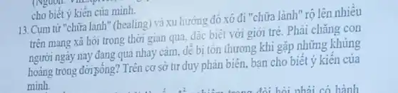 cho biết ý kiến của minh.
13. Cum từ "chữa lành" (healing) và xu hướng đó xô đi "chữa lành" rộ lên nhiêu
trên mang xã hội trong thời gian qua.đǎc biêt với giới trè. Phải chǎng con
người ngày nay đang quá nhay cảm, dê bị tốn thương khi gặp những khủng
hoảng trong đời gống?Trên cơ sở tư duy phản biên, bạn cho biết ý kiến của
minh