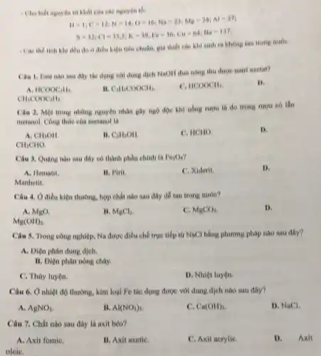 Cho biết nguyên từ hhối của các nguyên
11=1;C=12;N=14;O=16;Na=23;Mg=24;Al=27
8=32;Cl=35,5;K=39,Fe=56;CH=64;Ha-137.
- Các the tich kh đều do o điều hiện tiêu chuẩn, giá thiet cae khi sinh ra khong tan trong nude
Cân 1, Eate nào sau đây tác dụng với dung dịch NaOH dun nong thu duo nairi anetat?
B.
A HCOOC_(2)H_(5)
B. C_(2)H_(5)COOCH_(3).
C. HCOOCH_(3)
CH_(3)COOCH_(3)
Câu 2. Một trong những nguyên nhân gây ngọ độc khi uống nrou la do trong rượu có lần
metanol. Công thức của metanol la
A. CH_(3)OH
II. C_(2)H_(5)OH
C. HCHO
D.
CH_(3)CHO
Câu 3. Quạng nào sau đây có thành phần chinh là Fe_(3)O_(4)
A. Hematil
11. Pirit.
C. Xiderit.
D.
Manhetit.
Câu 4. Ở điều kiện thường, hợp chất nào sau đây dê tan trong nước?
A. MgO.
B. MgCl_(2)
C. MgCO_(3)
1).
Mg(OH)_(2)
Câu 5. Trong công nghiệp, Na được điều chế trực tiếp từ NaCl bằng phương pháp nào sau đây?
A. Diện phân dunp dịch.
B. Diện phân nóng chảy.
C. Thủy luyện.
D. Nhiệt luyện.
Câu 6. Ở nhiệt độ thường, kim loại Fe tác dụng được với dung dịch nào sau đây?
A. AgNO_(3)
II Al(NO_(3))_(3)
c Ca(OH)_(2)
D. NaCl.
Câu 7. Chất nào sau đây là axit béo?
A. Axit fomiC.
B. Axit axetiC.
C. Axit acryliC.
D. Axit
oleiC.