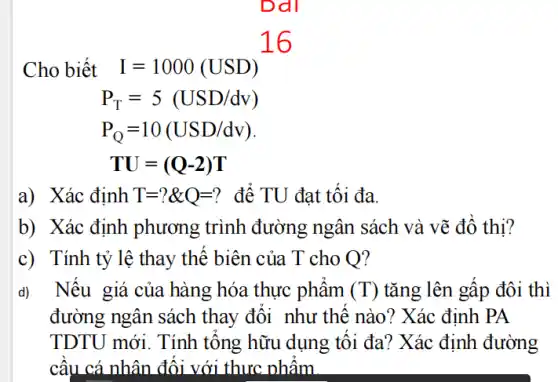 Cho biết
I=1000(USD)^16
P_(T)=5(USD/dv)
P_(Q)=10(USD/dv)
TU=(Q-2)T
a) Xác định T=?& Q=? để TU đạt tối đa.
b) Xác định phương trình đường ngân sách và vẽ đồ thị?
c) Tính tỷ lệ thay thế biên của . T cho O?
d) Nếu giá của hàng hóa thực phẩm (T) tǎng lên gấp đôi thì
đường ngân sách thay đổi như thế nào? Xác định PA
TDTU mới. Tính tổng hữu dụng tôi đa? Xác định đường
cầu cá nhân đối với thực phẩm