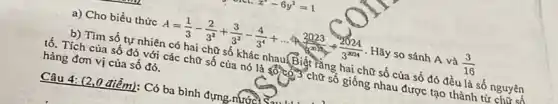 a) Cho biểu thức
A=(1)/(3)-(2)/(3^2)+(3)/(3^3)-(4)/(3^4)+ldots +(2023)/(3^2024)div (2024)/(3^2024) . Hãy so sánh A và
b) Tìm số tự nhiên có hai chữ số khác nhau.Biật rằng hai chữ số của số đó đều là số nguyên
tố. Tích của số đó với các chữ số của nó là số có,3 chữ số giống nhau được tạo thành tử
hàng đơn vị của số đó.
Câu 4: (2,0 điểm): Có ba bình đựng nước) S.