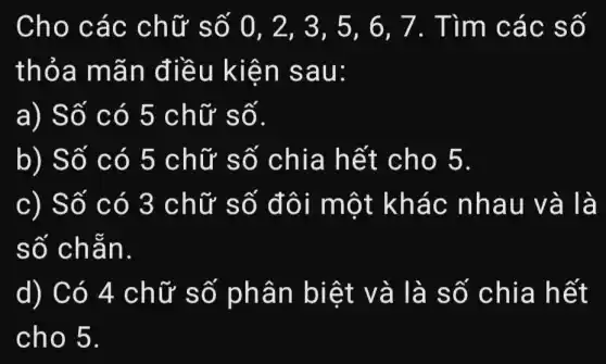 Cho các chữ số 0 . 2. 3. 5. 6 , 7. Tìm các số
thỏa mãn điều kiện sau:
a) Số có 5 chữ số.
b) Số có 5 chữ số chia hết cho 5.
c) Số có 3 chữ số đôi một khác nhau và là
số chẵn.
d) Có 4 chữ số phân biệt và là số chia hết
cho 5.