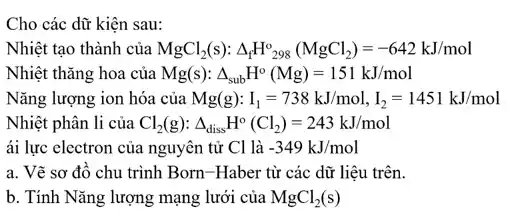 Cho các dữ kiện sau:
Nhiệt tạo thành của MgCl_(2)(s):Delta _(f)H_(298)^o(MgCl_(2))=-642kJ/mol
Nhiệt thǎng hoa của Mg(s): Delta _(sub)H^circ (Mg)=151kJ/mol
Nǎng lượng ion hóa của Mg(g):I_(1)=738kJ/mol,I_(2)=1451kJ/mol
Nhiệt phân li của Cl_(2)(g):Delta _(diss)H^circ (Cl_(2))=243kJ/mol
ái lực electron của nguyên tử Cllgrave (a)-349kJ/mol
a. Vẽ sơ đô chu trình Born-Haber từ các dữ liệu trên.
b. Tính Nǎng lượng mạng lưới của MgCl_(2)(s)