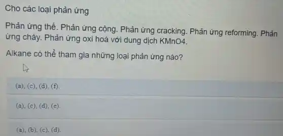 Cho các loai phản ứng
Phản ứng thế . Phản ứng cộng.. Phản ứng cracking. Phản ứng reforming.. Phản
ứng cháy. Phản ứng oxi hoá với dung dịch KMnO4
Alkane có thể tham gia những loại phản ứng nào?
(a), (c), (d), (f)
(a), (c), (d), (e).
(a), (b), (c), (d)