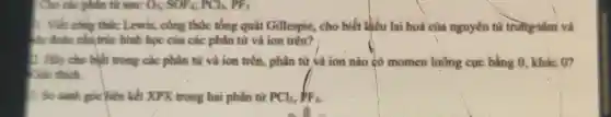 Cho các phân tử saw O_(3);SOF_(4),PCl_(3),PF_(3)
1. Viết công thức Lewis, công thức tống quát Gillespie, cho biết khiếu lại hoá của nguyên tử trung tâm và
dư đoàn cấu trúc hình học của các phân từ và ion trên?
2. Hãy cho biết trong các phân tử và ion trên, phân tử và ion nào có momen lưỡng cực bằng 0, khác on
Giải thích
B. So sánh góc liên kết XPX trong hai phân tử PCl_(3),PF_(3)